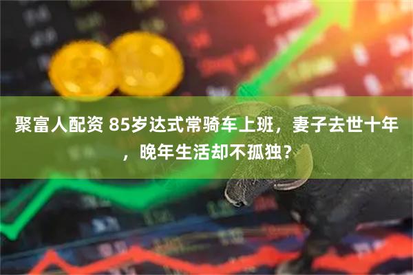 聚富人配资 85岁达式常骑车上班，妻子去世十年，晚年生活却不孤独？