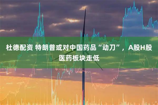 杜德配资 特朗普或对中国药品“动刀”，A股H股医药板块走低