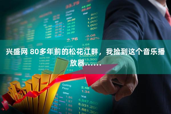 兴盛网 80多年前的松花江畔，我捡到这个音乐播放器……