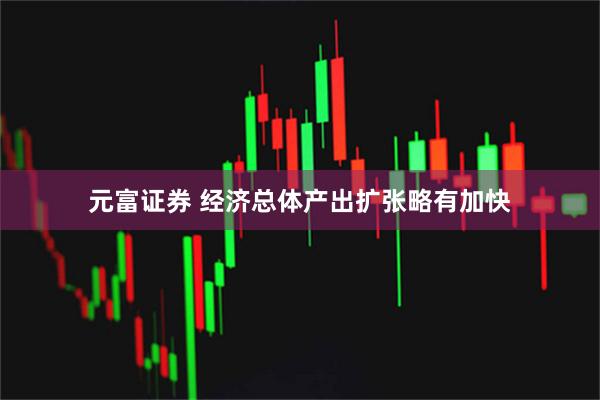 元富证券 经济总体产出扩张略有加快