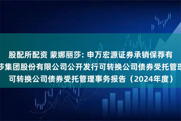 股配所配资 蒙娜丽莎: 申万宏源证券承销保荐有限责任公司关于蒙娜丽莎集团股份有限公司公开发行可转换公司债券受托管理事务报告（2024年度）