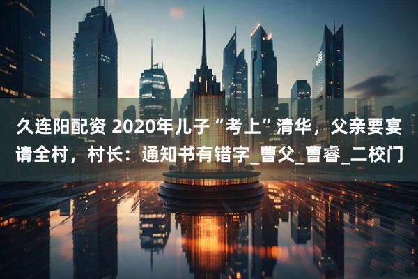 久连阳配资 2020年儿子“考上”清华，父亲要宴请全村，村长：通知书有错字_曹父_曹睿_二校门