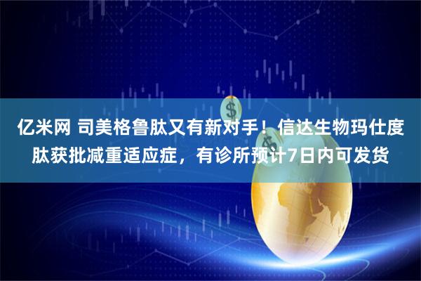 亿米网 司美格鲁肽又有新对手！信达生物玛仕度肽获批减重适应症，有诊所预计7日内可发货