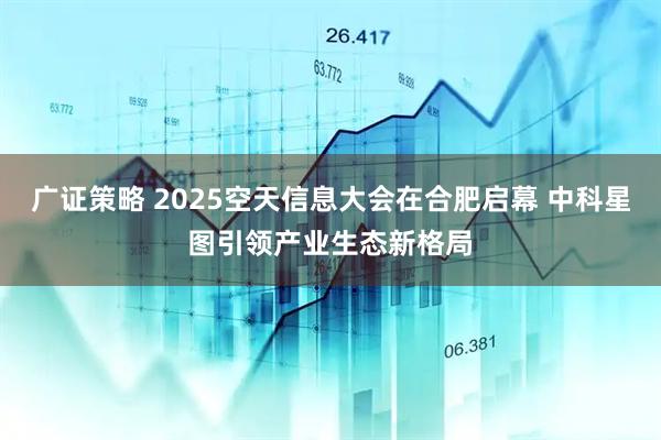 广证策略 2025空天信息大会在合肥启幕 中科星图引领产业生态新格局