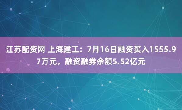 江苏配资网 上海建工：7月16日融资买入1555.97万元，融资融券余额5.52亿元