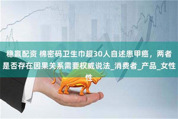 稳赢配资 棉密码卫生巾超30人自述患甲癌，两者是否存在因果关系需要权威说法_消费者_产品_女性