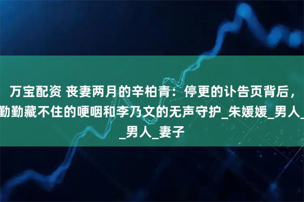 万宝配资 丧妻两月的辛柏青：停更的讣告页背后，是蒋勤勤藏不住的哽咽和李乃文的无声守护_朱媛媛_男人_妻子
