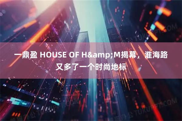 一鼎盈 HOUSE OF H&M揭幕，淮海路又多了一个时尚地标