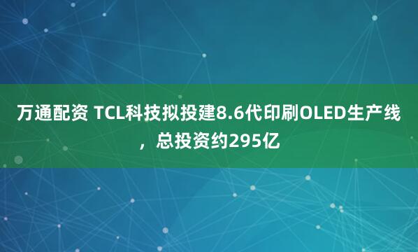 万通配资 TCL科技拟投建8.6代印刷OLED生产线，总投资约295亿