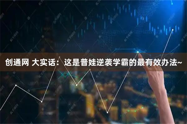 创通网 大实话：这是普娃逆袭学霸的最有效办法~