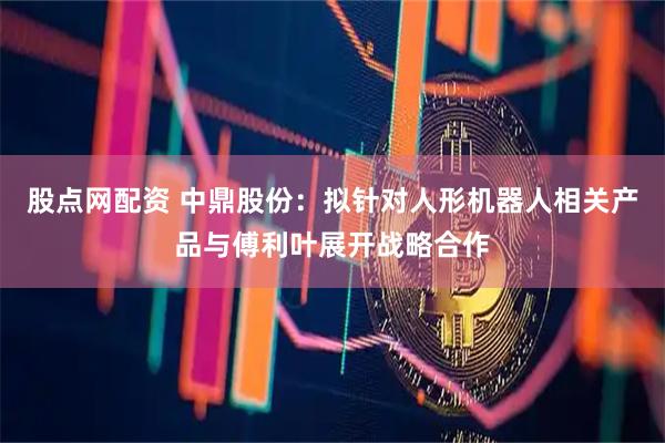 股点网配资 中鼎股份：拟针对人形机器人相关产品与傅利叶展开战略合作