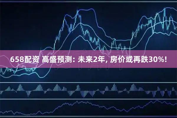 658配资 高盛预测: 未来2年, 房价或再跌30%!