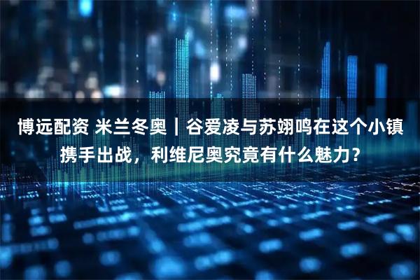 博远配资 米兰冬奥｜谷爱凌与苏翊鸣在这个小镇携手出战，利维尼奥究竟有什么魅力？