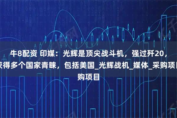 牛8配资 印媒：光辉是顶尖战斗机，强过歼20，获得多个国家青睐，包括美国_光辉战机_媒体_采购项目
