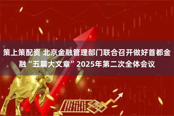策上策配资 北京金融管理部门联合召开做好首都金融“五篇大文章”2025年第二次全体会议