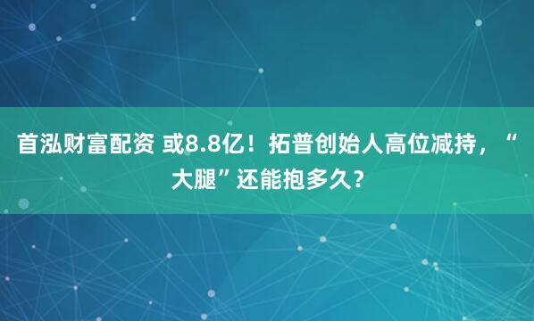 首泓财富配资 或8.8亿!拓普创始人高位减持,“大腿”还能抱多久?