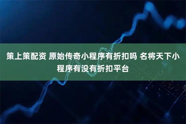 策上策配资 原始传奇小程序有折扣吗 名将天下小程序有没有折扣平台