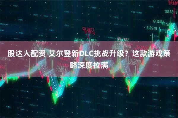 股达人配资 艾尔登新DLC挑战升级？这款游戏策略深度拉满