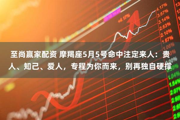 至尚赢家配资 摩羯座5月5号命中注定来人：贵人、知己、爱人，专程为你而来，别再独自硬撑