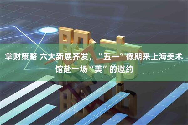 掌财策略 六大新展齐发,“五一”假期来上海美术馆赴一场“美”的邀约